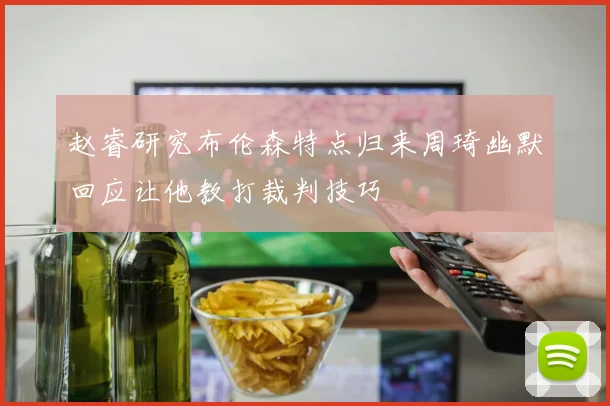 赵睿研究布伦森特点归来周琦幽默回应让他教打裁判技巧
