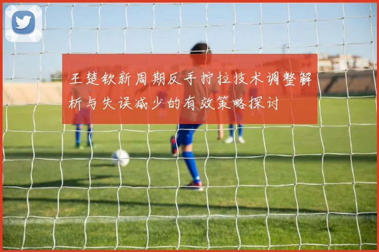 王楚钦新周期反手拧拉技术调整解析与失误减少的有效策略探讨