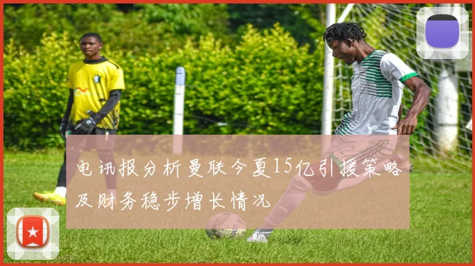 电讯报分析曼联今夏15亿引援策略及财务稳步增长情况