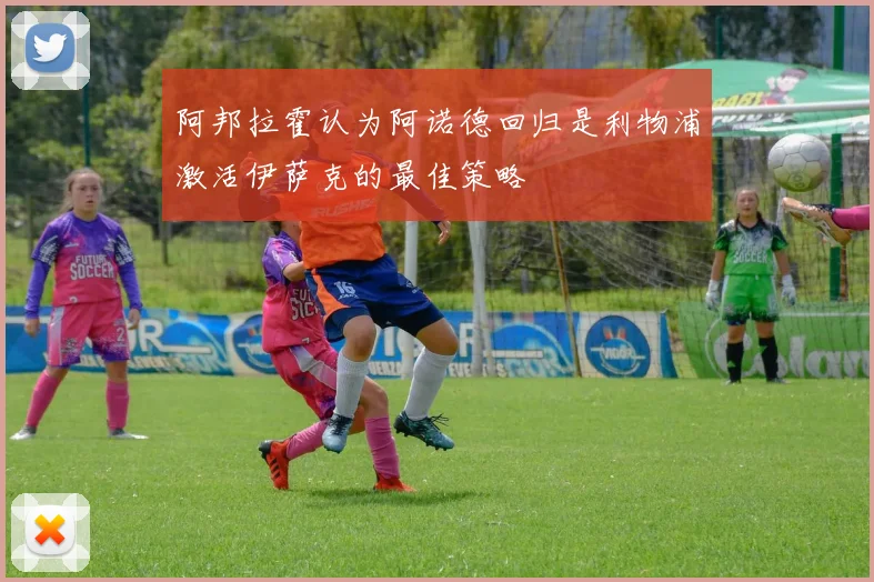 阿邦拉霍认为阿诺德回归是利物浦激活伊萨克的最佳策略