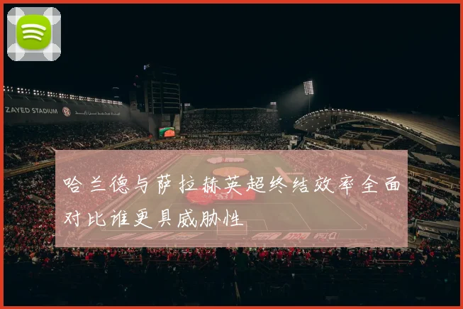 哈兰德与萨拉赫英超终结效率全面对比谁更具威胁性